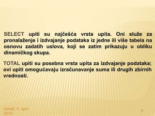 utorak, 5. april
2016.
8
SELECT upiti su najčešća vrsta upita. Oni služe za
pronalaženje i izdvajanje podataka iz jedne ili više tabela na
osnovu zadatih uslova, koji se zatim prikazuju u obliku
dinamičkog skupa.
TOTAL upiti su posebna vrsta upita za izdvajanje podataka;
ovi upiti omogućavaju izračunavanje suma ili drugih zbirnih
vrednosti.
 
