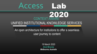 19 March 2020
Alvet Miranda
Melbourne, Australia
An open architecture for institutions to offer a seamless
user journey to content
Lab
2020
Access
CONTEXT AWARE
UNIFIED INSTITUTIONAL KNOWLEDGE SERVICES
 