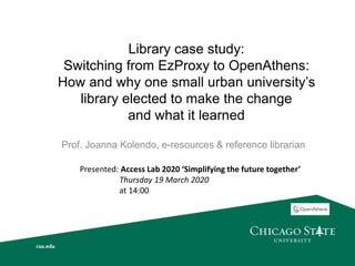 Library case study:
Switching from EzProxy to OpenAthens:
How and why one small urban university’s
library elected to make the change
and what it learned
Prof. Joanna Kolendo, e-resources & reference librarian
Presented: Access Lab 2020 ‘Simplifying the future together’
Thursday 19 March 2020
at 14:00
 