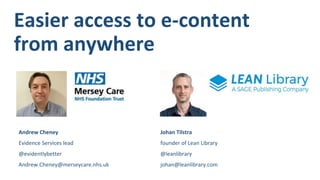 Easier access to e-content
from anywhere
Johan Tilstra
founder of Lean Library
@leanlibrary
johan@leanlibrary.com
Andrew Cheney
Evidence Services lead
@evidentlybetter
Andrew.Cheney@merseycare.nhs.uk
 