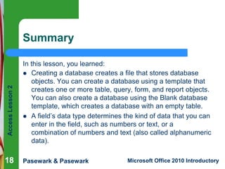 Access Lesson 2

Summary

18

In this lesson, you learned:
 Creating a database creates a file that stores database
objects. You can create a database using a template that
creates one or more table, query, form, and report objects.
You can also create a database using the Blank database
template, which creates a database with an empty table.
 A field’s data type determines the kind of data that you can
enter in the field, such as numbers or text, or a
combination of numbers and text (also called alphanumeric
data).
Pasewark & Pasewark

Microsoft Office 2010 Introductory

 