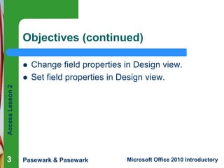 Objectives (continued)

Access Lesson 2



Change field properties in Design view.
Set field properties in Design view.

3

Pasewark & Pasewark

Microsoft Office 2010 Introductory

 