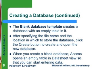 Creating a Database (continued)
The Blank database template creates a
database with an empty table in it.
After specifying the file name and the
location in which to store the database, click
the Create button to create and open the
new database.
When you create a blank database, Access
opens an empty table in Datasheet view so
that you can start entering data.

Access Lesson 2




6

Pasewark & Pasewark



Microsoft Office 2010 Introductory

 