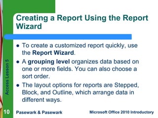 Creating a Report Using the Report
Wizard

Access Lesson 5



10





To create a customized report quickly, use
the Report Wizard.
A grouping level organizes data based on
one or more fields. You can also choose a
sort order.
The layout options for reports are Stepped,
Block, and Outline, which arrange data in
different ways.

Pasewark & Pasewark

Microsoft Office 2010 Introductory

 