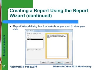 Creating a Report Using the Report
Wizard (continued)
Report Wizard dialog box that asks how you want to view your
data

Access Lesson 5



11

Pasewark & Pasewark

Microsoft Office 2010 Introductory

 