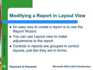 Modifying a Report in Layout View

Access Lesson 5



12




An easy way to create a report is to use the
Report Wizard.
You can use Layout view to make
adjustments to the report.
Controls in reports are grouped in control
layouts, just like they are in forms.

Pasewark & Pasewark

Microsoft Office 2010 Introductory

 