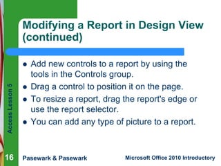 Modifying a Report in Design View
(continued)

Access Lesson 5



16






Add new controls to a report by using the
tools in the Controls group.
Drag a control to position it on the page.
To resize a report, drag the report's edge or
use the report selector.
You can add any type of picture to a report.

Pasewark & Pasewark

Microsoft Office 2010 Introductory

 