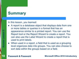 Access Lesson 5

Summary

18

In this lesson, you learned:
 A report is a database object that displays data from one
or more tables or queries in a format that has an
appearance similar to a printed report. You can use the
Report tool or the Report Wizard to create a report. You
can also use the Label Wizard to create a report that is
used to print labels.
 When used in a report, a field that is used as a grouping
level organizes data into groups. You can also choose to
sort data within the groups based on a field.
Pasewark & Pasewark

Microsoft Office 2010 Introductory

 