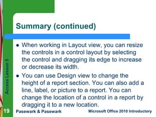 Summary (continued)

Access Lesson 5



19



When working in Layout view, you can resize
the controls in a control layout by selecting
the control and dragging its edge to increase
or decrease its width.
You can use Design view to change the
height of a report section. You can also add a
line, label, or picture to a report. You can
change the location of a control in a report by
dragging it to a new location.

Pasewark & Pasewark

Microsoft Office 2010 Introductory

 