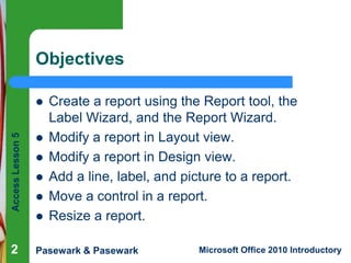 Objectives
Create a report using the Report tool, the
Label Wizard, and the Report Wizard.
Modify a report in Layout view.
Modify a report in Design view.
Add a line, label, and picture to a report.
Move a control in a report.
Resize a report.

Access Lesson 5




2

Pasewark & Pasewark







Microsoft Office 2010 Introductory

 
