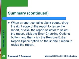 Summary (continued)

Access Lesson 5



20

When a report contains blank pages, drag
the right edge of the report to resize the
report, or click the report selector to select
the report, click the Error Checking Options
button, and then click the Remove Extra
Report Space option on the shortcut menu to
resize the report.

Pasewark & Pasewark

Microsoft Office 2010 Introductory

 