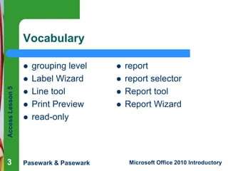 Vocabulary

Access Lesson 5



grouping level
Label Wizard
Line tool
Print Preview
read-only



3

Pasewark & Pasewark









report
report selector
Report tool
Report Wizard

Microsoft Office 2010 Introductory

 