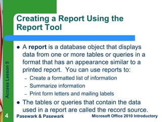 Creating a Report Using the
Report Tool

Access Lesson 5



–
–
–



4

A report is a database object that displays
data from one or more tables or queries in a
format that has an appearance similar to a
printed report. You can use reports to:
Create a formatted list of information
Summarize information
Print form letters and mailing labels

The tables or queries that contain the data
used in a report are called the record source.

Pasewark & Pasewark

Microsoft Office 2010 Introductory

 