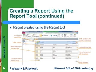Creating a Report Using the
Report Tool (continued)
Report created using the Report tool

Access Lesson 5



6

Pasewark & Pasewark

Microsoft Office 2010 Introductory

 
