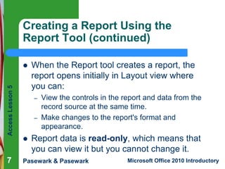 Creating a Report Using the
Report Tool (continued)

Access Lesson 5



7

When the Report tool creates a report, the
report opens initially in Layout view where
you can:
–
–



View the controls in the report and data from the
record source at the same time.
Make changes to the report's format and
appearance.

Report data is read-only, which means that
you can view it but you cannot change it.

Pasewark & Pasewark

Microsoft Office 2010 Introductory

 
