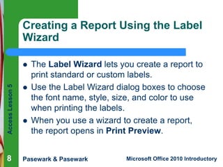 Creating a Report Using the Label
Wizard
The Label Wizard lets you create a report to
print standard or custom labels.
Use the Label Wizard dialog boxes to choose
the font name, style, size, and color to use
when printing the labels.
When you use a wizard to create a report,
the report opens in Print Preview.

Access Lesson 5




8

Pasewark & Pasewark



Microsoft Office 2010 Introductory

 