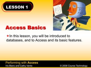 LESSON 1
Performing with Access
Iris Blanc and Cathy Vento © 2008 Course Technology
Access Basics
In this lesson, you will be introduced to
databases, and to Access and its basic features.
 