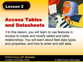 Lesson 2
Performing with Access
Iris Blanc and Cathy Vento © 2008 Course Technology
Access Tables
and Datasheets
In this lesson, you will learn to use features in
Access to create and modify tables and table
relationships. You will learn about field data types
and properties, and how to enter and edit data.
 