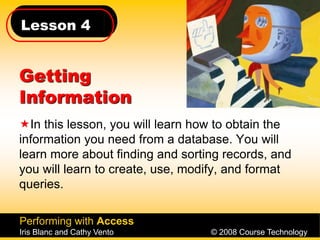 Lesson 4
Performing with Access
Iris Blanc and Cathy Vento © 2008 Course Technology
Getting
Information
In this lesson, you will learn how to obtain the
information you need from a database. You will
learn more about finding and sorting records, and
you will learn to create, use, modify, and format
queries.
 