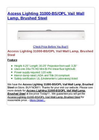 Access Lighting 31000-BS/OPL Vail Wall
Lamp, Brushed Steel
Check Price Before You Buy!!!
Access Lighting 31000-BS/OPL Vail Wall Lamp, Brushed
Steel
Feature
Height: 4.25" Length: 30.25" Projection from wall: 3.25"
Uses one 24w T5 HO Mini Bi Pin linear fluor light bulb
Power supply required: 120 volts
Interior damp rated | ADA and Title 24 compliant
Safety certification: UL (Underwriter's Laboratory) listed
We have the Access Lighting 31000-BS/OPL Vail Wall Lamp, Brushed
Steel on Store. BUYNOW!!!. Thanks for your visit our website. Please see
more details for Access Lighting 31000-BS/OPL Vail Wall Lamp,
Brushed Steel at low price Today!!! . We guarantee you will get the
Access Lighting 31000-BS/OPL Vail Wall Lamp, Brushed Steel for
reasonable price. - More Detail...
 