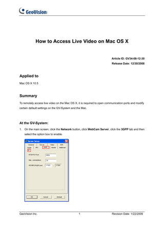 How to Access Live Video on Mac OS X


                                                                          Article ID: GV34-08-12-30
                                                                          Release Date: 12/30/2008



Applied to
Mac OS X 10.5



Summary
To remotely access live video on the Mac OS X, it is required to open communication ports and modify
certain default settings on the GV-System and the Mac.




At the GV-System:
1. On the main screen, click the Network button, click WebCam Server, click the 3GPP tab and then
   select the option box to enable.




GeoVision Inc.                                 1                          Revision Date: 1/22/2009
 