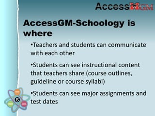 AccessGM-Schoology is
where
 •Teachers and students can communicate
 with each other
 •Students can see instructional content
 that teachers share (course outlines,
 guideline or course syllabi)
 •Students can see major assignments and
 test dates
 