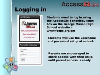 Logging in
             Students need to log in using
             the AccessGM-Schoology login
             box on the George Mason High
             School website –
             www.fccps.org/gm

             Students will use the username
             and password setup at school.



             Parents are encouraged to
             share access with their child,
             until parent access is ready.
 