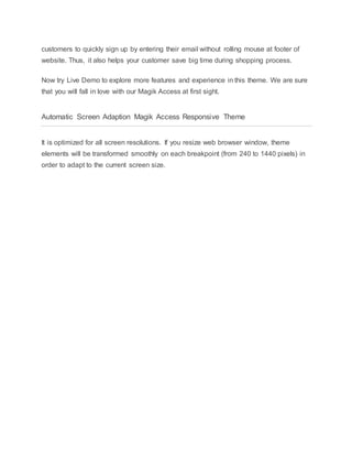 customers to quickly sign up by entering their email without rolling mouse at footer of
website. Thus, it also helps your customer save big time during shopping process.
Now try Live Demo to explore more features and experience in this theme. We are sure
that you will fall in love with our Magik Access at first sight.
Automatic Screen Adaption Magik Access Responsive Theme
It is optimized for all screen resolutions. If you resize web browser window, theme
elements will be transformed smoothly on each breakpoint (from 240 to 1440 pixels) in
order to adapt to the current screen size.
 