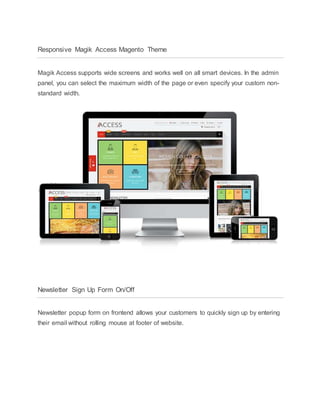 Responsive Magik Access Magento Theme
Magik Access supports wide screens and works well on all smart devices. In the admin
panel, you can select the maximum width of the page or even specify your custom non-
standard width.
Newsletter Sign Up Form On/Off
Newsletter popup form on frontend allows your customers to quickly sign up by entering
their email without rolling mouse at footer of website.
 