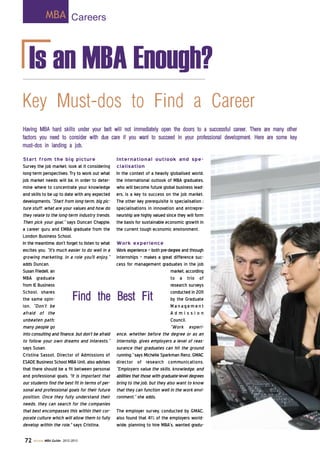 Is an MBA Enough?
Start from the big picture
Survey the job market; look at it considering
long-term perspectives. Try to work out what
job market needs will be, in order to deter-
mine where to concentrate your knowledge
and skills to be up to date with any expected
developments. “Start from long-term, big pic-
ture stuff: what are your values and how do
they relate to the long-term industry trends.
Then pick your goal,” says Duncan Chapple,
a career guru and EMBA graduate from the
London Business School.
In the meantime, don’t forget to listen to what
excites you. “It's much easier to do well in a
growing marketing, in a role you'll enjoy,”
adds Duncan.
Susan Friedell, an
MBA graduate
from IE Business
School, shares
the same opin-
ion. “Don’t be
afraid of the
unbeaten path:
many people go
into consulting and finance, but don’t be afraid
to follow your own dreams and interests,”
says Susan.
Cristina Sassot, Director of Admissions of
ESADE Business School MBA Unit, also advises
that there should be a fit between personal
and professional goals. "It is important that
our students find the best fit in terms of per-
sonal and professional goals for their future
position. Once they fully understand their
needs, they can search for the companies
that best encompasses this within their cor-
porate culture which will allow them to fully
develop within the role," says Cristina.
International outlook and spe-
cialisation
In the context of a heavily globalised world,
the international outlook of MBA graduates,
who will become future global business lead-
ers, is a key to success on the job market.
The other key prerequisite is specialisation ;
specialisations in innovation and entrepre-
neurship are highly valued since they will form
the basis for sustainable economic growth in
the current tough economic environment.
Work experience
Work experience - both pre-degree and through
internships - makes a great difference suc-
cess for management graduates in the job
market, according
to a trio of
research surveys
conducted in 2011
by the Graduate
M a n age m e n t
A d m i s s i o n
Council.
“Work experi-
ence, whether before the degree or as an
internship, gives employers a level of reas-
surance that graduates can hit the ground
running,” says Michelle Sparkman Renz, GMAC
director of research communications.
“Employers value the skills, knowledge, and
abilities that those with graduate-level degrees
bring to the job, but they also want to know
that they can function well in the work envi-
ronment,” she adds.
The employer survey, conducted by GMAC,
also found that 41% of the employers world-
wide, planning to hire MBA’s, wanted gradu-
Key Must-dos to Find a Career
Having MBA hard skills under your belt will not immediately open the doors to a successful career. There are many other
factors you need to consider with due care if you want to succeed in your professional development. Here are some key
must-dos in landing a job.
MBA Careers
72 Access MBA Guide- 2012-2013
Find the Best Fit
 