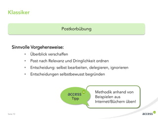 Seite 10
Sinnvolle Vorgehensweise:
• Überblick verschaffen
• Post nach Relevanz und Dringlichkeit ordnen
• Entscheidung: selbst bearbeiten, delegieren, ignorieren
• Entscheidungen selbstbewusst begründen
Klassiker
Postkorbübung
Methodik anhand von
Beispielen aus
Internet/Büchern üben!
Tipp
 