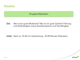 Seite 11
Klassiker
Ziel: Wer ist ein guter Moderator? Wer ist ein guter Zuhörer? Führung
und Zielstrebigkeit versus Sozialkompetenz und Teamfähigkeit
Inhalt: Nach ca. 15-30 min Vorbereitung, 45-90 Minuten Diskussion
Gruppendiskussion
 