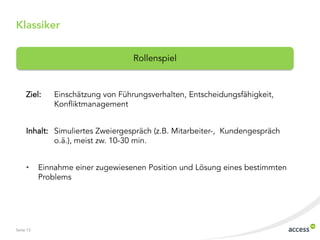 Seite 13
Klassiker
Ziel: Einschätzung von Führungsverhalten, Entscheidungsfähigkeit,
Konfliktmanagement
Inhalt: Simuliertes Zweiergespräch (z.B. Mitarbeiter-, Kundengespräch
o.ä.), meist zw. 10-30 min.
• Einnahme einer zugewiesenen Position und Lösung eines bestimmten
Problems
Rollenspiel
 