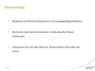 Seite 17
Vorbereitung
• Dutzende schriftliche Publikationen und aussagekräftige Websites
• Recherche über das Unternehmen mittels aktueller Presse-
meldungen
• Informieren Sie sich über Branche, Konkurrenten, & Kunden der
Firma!
 