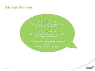 Seite 19
Nächste Webinare
17.09.2013, 18 Uhr
„Die Familiengründer – so vereinbaren
Sie Karriere und Kinder“
15.10.2013, 18 Uhr
„Karrierefaktor Resilienz – innere Stärke
um Krisen zu meistern“
Nähere Informationen und Anmeldung
unter
www.access.de/webinare
 