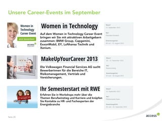 Unsere Career-Events im September
Seite 20
Die Volkswagen Financial Services AG sucht
Bewerberinnen für die Bereiche IT,
Risikomanagement, Vertrieb und
Versicherungen.
Auf dem Women in Technology Career Event
bringen wir Sie mit attraktiven Arbeitgebern
zusammen: BMW Group, Capgemini,
ExxonMobil, EY, Lufthansa Technik und
Xenium.
Erfahren Sie in Workshops mehr über die
Themen Berufseinstieg und Karriere und knüpfen
Sie Kontakte zu HR- und Fachexperten der
Energiebranche
 