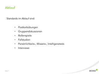 Seite 7
Standards im Ablauf sind:
• Postkorbübungen
• Gruppendiskussionen
• Rollenspiele
• Fallstudien
• Persönlichkeits-, Wissens-, Intelligenztests
• Interviews
Ablauf
 