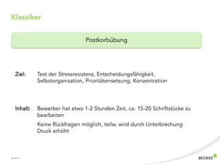 Seite 9
Klassiker
Postkorbübung
Ziel: Test der Stressresistenz, Entscheidungsfähigkeit,
Selbstorganisation, Prioritätensetzung, Konzentration
Inhalt: Bewerber hat etwa 1-2 Stunden Zeit, ca. 15-20 Schriftstücke zu
bearbeiten
Keine Rückfragen möglich, teilw. wird durch Unterbrechung
Druck erhöht
 