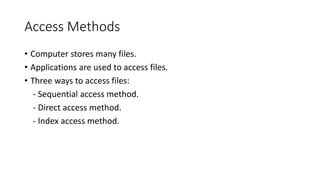 Access Methods
• Computer stores many files.
• Applications are used to access files.
• Three ways to access files:
- Sequential access method.
- Direct access method.
- Index access method.
 