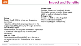 Impact and Benefits
18/02/2015 Title of presentation (Go to ‘View’ menu > ‘Header and Footer…’ to edit the footers on this slide) 4
Researchers
Increase their access to datasets globally
Simplify the process of pooled data analysis
Ability to analyse individual level data
Data providers
Increase usability of datasets globally
Preserve intellectual property
Preserve participant confidentiality
Ethics
Explain DataSHIELD to ethical and data access
committees
Hackathon will feed into ongoing evaluation by the
proposed DataSHIELD Security Oversight Committee
Potential developers
Raise interest in new project to optimise the exploitation
of biomedical data, opportunity to develop new
functionality
New use cases
Raise awareness of DataSHIELD beyond scope of
biomedical community. Application to other research
areas?
 