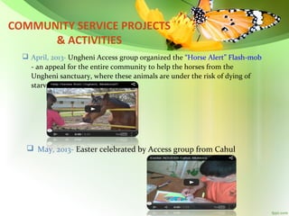 COMMUNITY SERVICE PROJECTS
& ACTIVITIES
 April, 2013- Ungheni Access group organized the “Horse Alert” Flash-mob
- an appeal for the entire community to help the horses from the
Ungheni sanctuary, where these animals are under the risk of dying of
starvation.

 May, 2013- Easter celebrated by Access group from Cahul

 