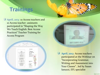 Trainings
 April, 2013- 10 Access teachers and
10 Access teacher- assistants
participated in “Shaping the Way
We Teach English: Best Access
Practices” Teacher Training for
Access Program

 April, 2013- Access teachers
participated at the Webinar on
“Incorporating Grammar,
Writing and Assessment into
Your Classes” , led by Susan
Ianuzzi, EFL specialist

 