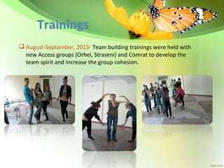 Trainings
 August-September, 2013- Team building trainings were held with
new Access groups (Orhei, Straseni) and Comrat to develop the
team spirit and increase the group cohesion.

 