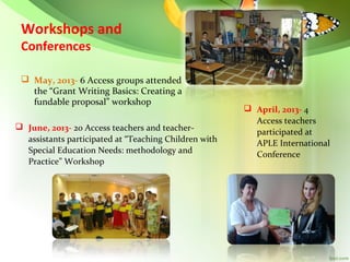 Workshops and
Conferences

 May, 2013- 6 Access groups attended
the “Grant Writing Basics: Creating a
fundable proposal” workshop
 June, 2013- 20 Access teachers and teacherassistants participated at “Teaching Children with
Special Education Needs: methodology and
Practice” Workshop

 April, 2013- 4
Access teachers
participated at
APLE International
Conference

 