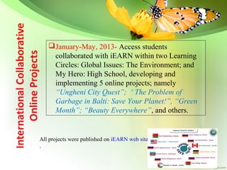  January-May, 2013- Access students
collaborated with iEARN within two Learning
Circles: Global Issues: The Environment; and
My Hero: High School, developing and
implementing 5 online projects; namely
“Ungheni City Quest”; ‘ The Problem of
Garbage in Balti: Save Your Planet!”, “Green
Month”; “Beauty Everywhere”, and others.

All projects were published on iEARN web site
.

 