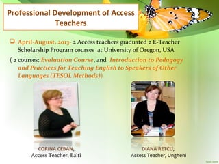 Professional Development of Access
Teachers
 April-August, 2013- 2 Access teachers graduated 2 E-Teacher
Scholarship Program courses at University of Oregon, USA
( 2 courses: Evaluation Course, and Introduction to Pedagogy
and Practices for Teaching English to Speakers of Other
Languages (TESOL Methods))

CORINA CEBAN,
Access Teacher, Balti

DIANA RETCU,
Access Teacher, Ungheni

 