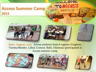 Access Summer Camp
2013

June- August, 2013- Access students from 6 regions (Ungheni,
Varnita/Bender, Cahul, Comrat, Balti, Chisinau) participated at
Access summer camp

 