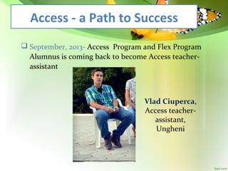 Access - a Path to Success
 September, 2013- Access Program and Flex Program
Alumnus is coming back to become Access teacherassistant

Vlad Ciuperca,
Access teacherassistant,
Ungheni

 
