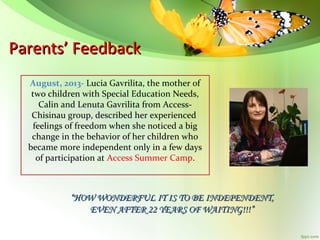 Parents’ Feedback
August, 2013- Lucia Gavrilita, the mother of
two children with Special Education Needs,
Calin and Lenuta Gavrilita from AccessChisinau group, described her experienced
feelings of freedom when she noticed a big
change in the behavior of her children who
became more independent only in a few days
of participation at Access Summer Camp.

“HOW WONDERFUL IT IS TO BE INDEPENDENT,
EVEN AFTER 22 YEARS OF WAITING!!!”

 