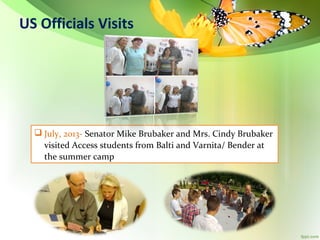 US Officials Visits

 July, 2013- Senator Mike Brubaker and Mrs. Cindy Brubaker
visited Access students from Balti and Varnita/ Bender at
the summer camp

 